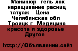 Маникюр, гель-лак,наращивание ресниц, татуаж › Цена ­ 450 - Челябинская обл., Троицк г. Медицина, красота и здоровье » Другое   